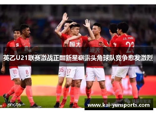 英乙U21联赛激战正酣新星崭露头角球队竞争愈发激烈