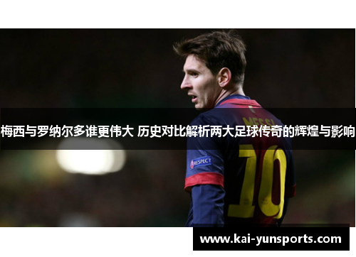 梅西与罗纳尔多谁更伟大 历史对比解析两大足球传奇的辉煌与影响